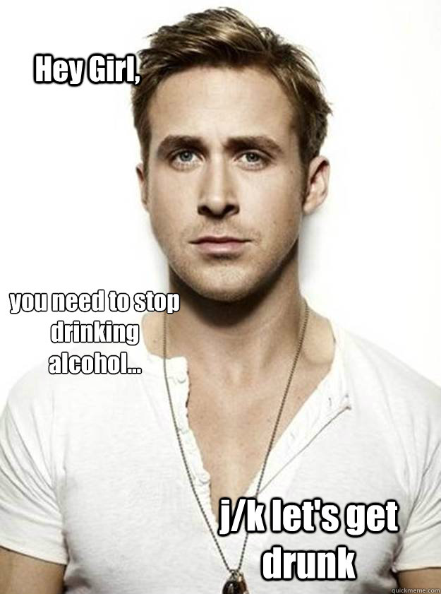Hey Girl, you need to stop drinking alcohol... j/k let's get drunk  Ryan Gosling Hey Girl