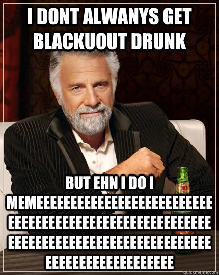 I dont alwanys get blackuout drunk but ehn i do i memeeeeeeeeeeeeeeeeeeeeeeeeeeeeeeeeeeeeeeeeeeeeeeeeeeeeeeeeeeeeeeeeeeeeeeeeeeeeeeeeeeeeeeeeeeeeeeeeeeeeeeeee  The Most Interesting Man In The World