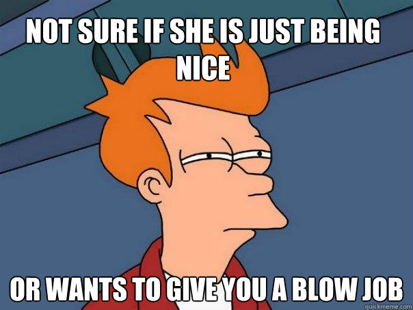 not sure if she is just being nice or wants to give you a blow job  Futurama Fry