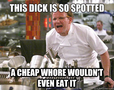 this dick is so spotted a cheap whore wouldn't even eat it  Chef Ramsay