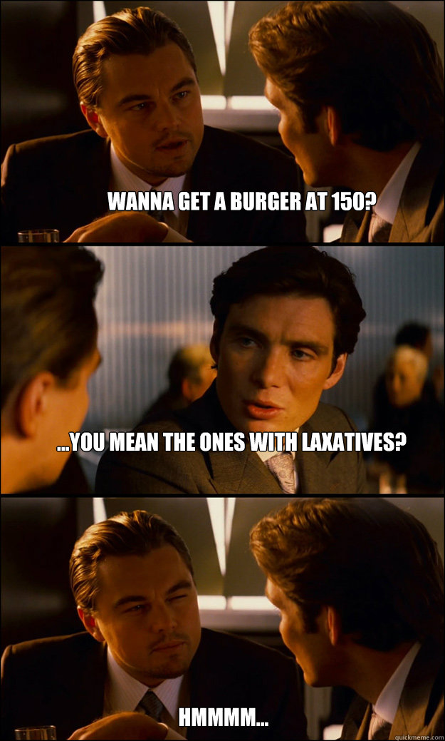 Wanna get a burger at 150? ...You mean the ones with laxatives? hmmmm...  Inception