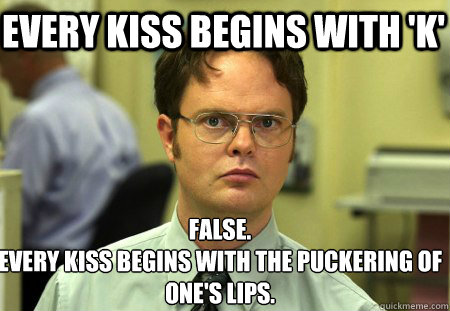 Every kiss begins with 'K' False.
Every kiss begins with the puckering of one's lips. - Every kiss begins with 'K' False.
Every kiss begins with the puckering of one's lips.  Schrute