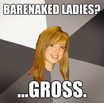 Barenaked ladies? ...GROSS.  Musically Oblivious 8th Grader