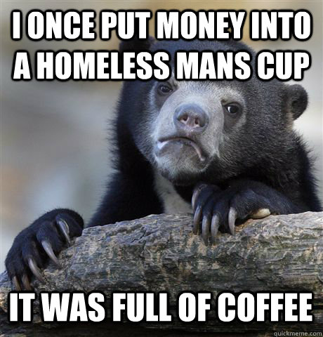 I ONCE PUT MONEY INTO A HOMELESS MANS CUP IT WAS FULL OF COFFEE    Confession Bear