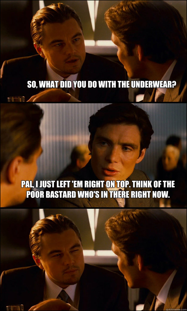 So, what did you do with the underwear? Pal, I just left 'em right on top. Think of the poor bastard who's in there right now.   Inception