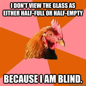 I don't view the glass as either half-full or half-empty Because I am blind.  Anti-Joke Chicken