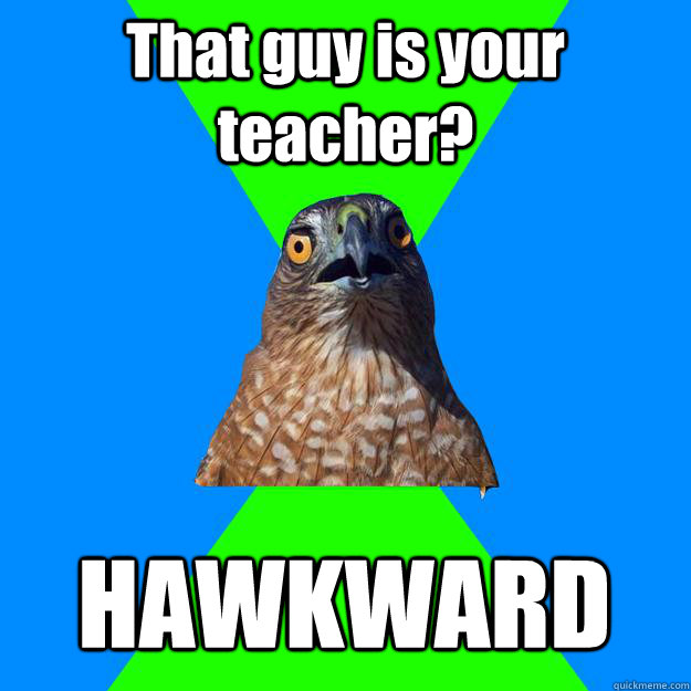 That guy is your teacher? HAWKWARD  Hawkward