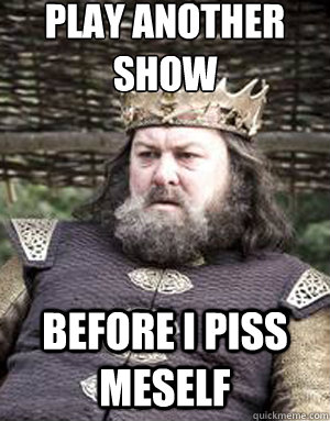 play another show before i piss meself  King robert baratheon