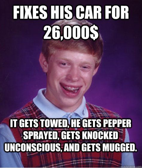 fixes his car for 26,000$ it gets towed, he gets pepper sprayed, gets knocked unconscious, and gets mugged.   Bad Luck Brian