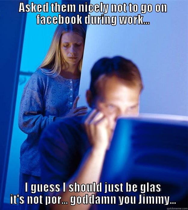 ASKED THEM NICELY NOT TO GO ON FACEBOOK DURING WORK... I GUESS I SHOULD JUST BE GLAS IT'S NOT POR... GODDAMN YOU JIMMY... Redditors Wife