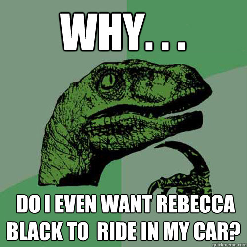 Why. . .  do I even want Rebecca Black to  ride in my car?  Philosoraptor