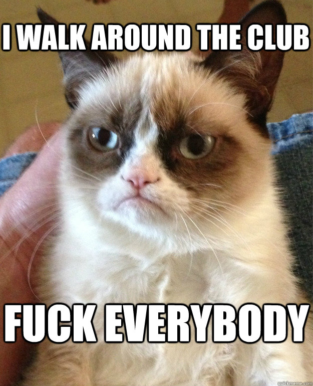 I walk around the club fuck everybody  Grumpy Cat