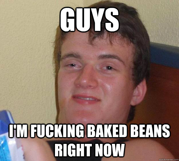 Guys I'm fucking baked beans right now  10 Guy