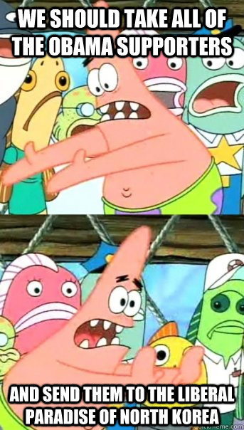 We should take all of the obama supporters And send them to the liberal paradise of North korea  Push it somewhere else Patrick