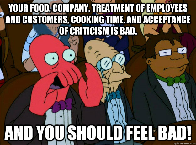 your food, company, treatment of employees and customers, cooking time, and acceptance of criticism is bad. AND you SHOULD FEEL bad!  Zoidberg you should feel bad