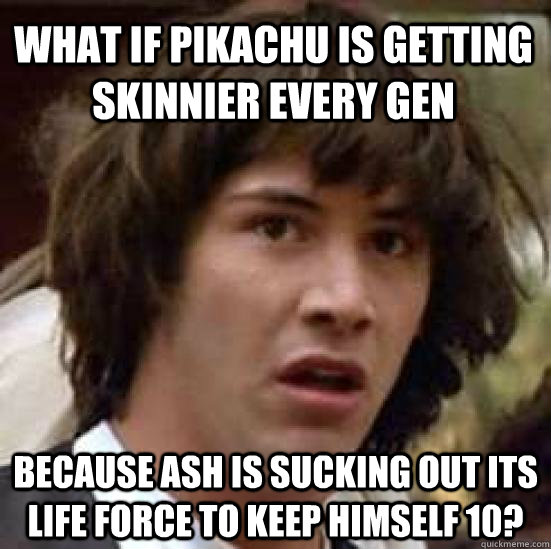 What if pikachu is getting skinnier every gen because Ash is sucking out its life force to keep himself 10?  conspiracy keanu