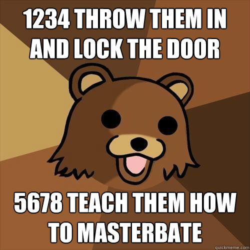 1234 throw them in and lock the door 5678 teach them how to masterbate - 1234 throw them in and lock the door 5678 teach them how to masterbate  Pedobear