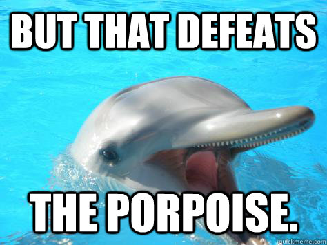 BUT THAT DEFEATS THE PORPOISE.  That Defeats the Porpoise