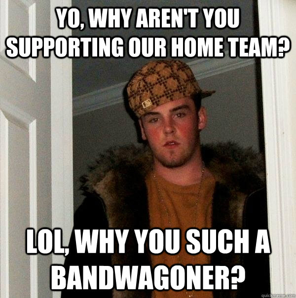 Yo, why aren't you supporting our home team? Lol, why you such a bandwagoner?  Scumbag Steve