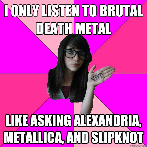 I only listen to Brutal Death Metal
 Like Asking Alexandria, Metallica, and Slipknot  Idiot Nerd Girl