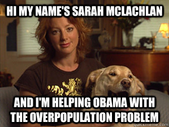 Hi my name's Sarah Mclachlan and I'm helping Obama with the overpopulation problem  Sarah Mclachlan