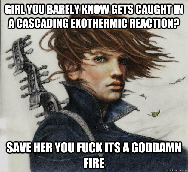 Girl you barely know gets caught in a cascading exothermic reaction? SAVE HER YOU FUCK ITS A GODDAMN FIRE     Advice Kvothe