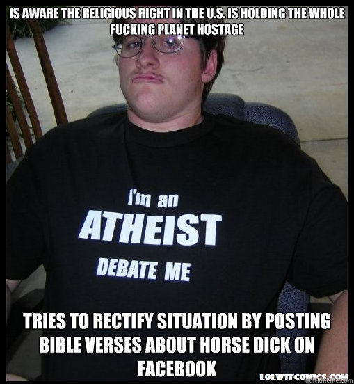 Is aware the religious right in the U.S. is holding the whole fucking planet hostage tries to rectify situation by posting bible verses about horse dick on facebook  Scumbag Atheist