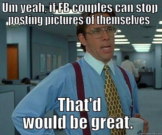 UM YEAH, IF FB COUPLES CAN STOP POSTING PICTURES OF THEMSELVES  THAT'D WOULD BE GREAT.  Office Space Lumbergh