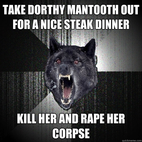 Take Dorthy Mantooth out for a nice steak dinner kill her and rape her corpse  Insanity Wolf