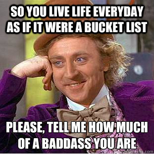 So you live life everyday as if it were a bucket list Please, tell me how much of a baddass you are
  Condescending Wonka