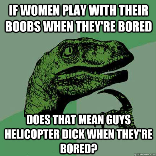 If women play with their boobs when they're bored Does that mean guys helicopter dick when they're bored?  Philosoraptor