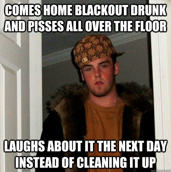 Comes home blackout drunk and pisses all over the floor laughs about it the next day instead of cleaning it up  Scumbag Steve