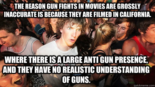 The reason gun fights in movies are grossly inaccurate is because they are filmed in California. where there is a large anti gun presence, and they have no realistic understanding of guns.   Sudden Clarity Clarence