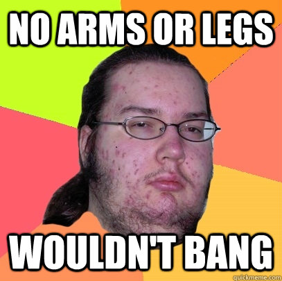 no arms or legs wouldn't bang  Butthurt Dweller