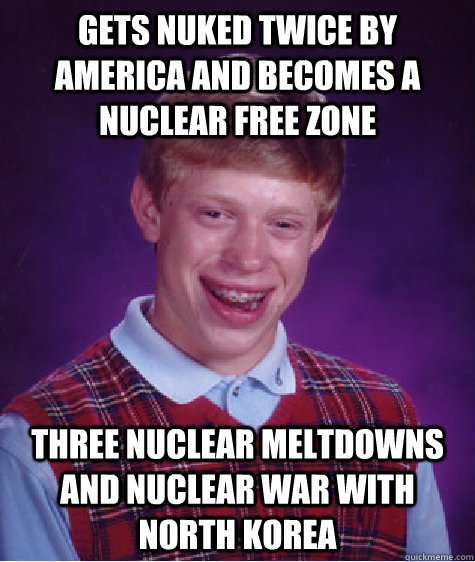 gets nuked twice by America and becomes a nuclear free zone  Three nuclear meltdowns and nuclear war with north korea   Bad Luck Brian