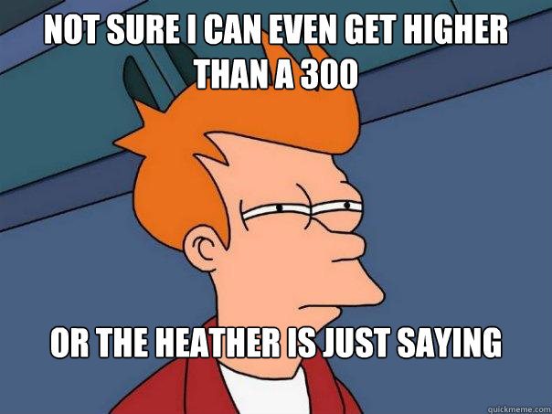 Not sure i can even get higher than a 300 or the heather is just saying that  Futurama Fry