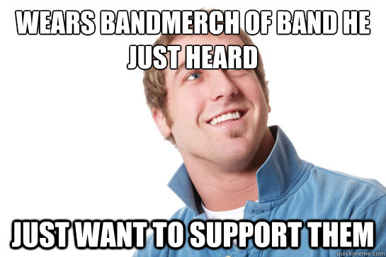 Wears bandmerch of band he just heard just want to support them  Misunderstood D-Bag