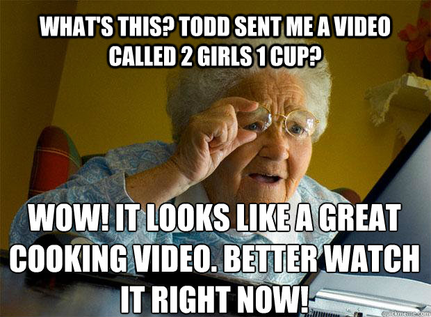 WHAT'S THIS? TODD SENT ME A VIDEO CALLED 2 GIRLS 1 CUP? WOW! IT LOOKS LIKE A GREAT COOKING VIDEO. BETTER WATCH IT RIGHT NOW!    Grandma finds the Internet