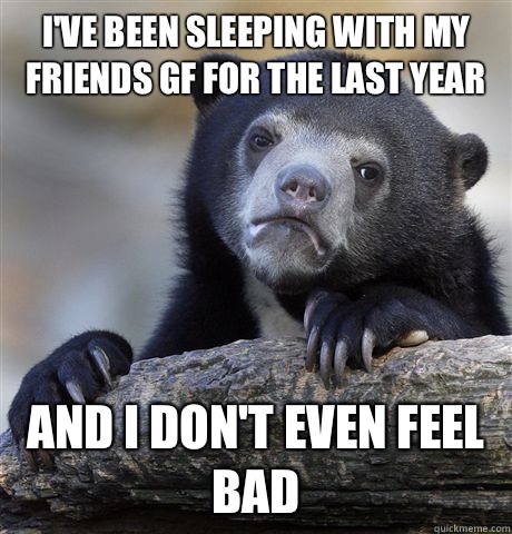 I've been sleeping with my friends gf for the last year And I don't even feel bad - I've been sleeping with my friends gf for the last year And I don't even feel bad  Confession Bear