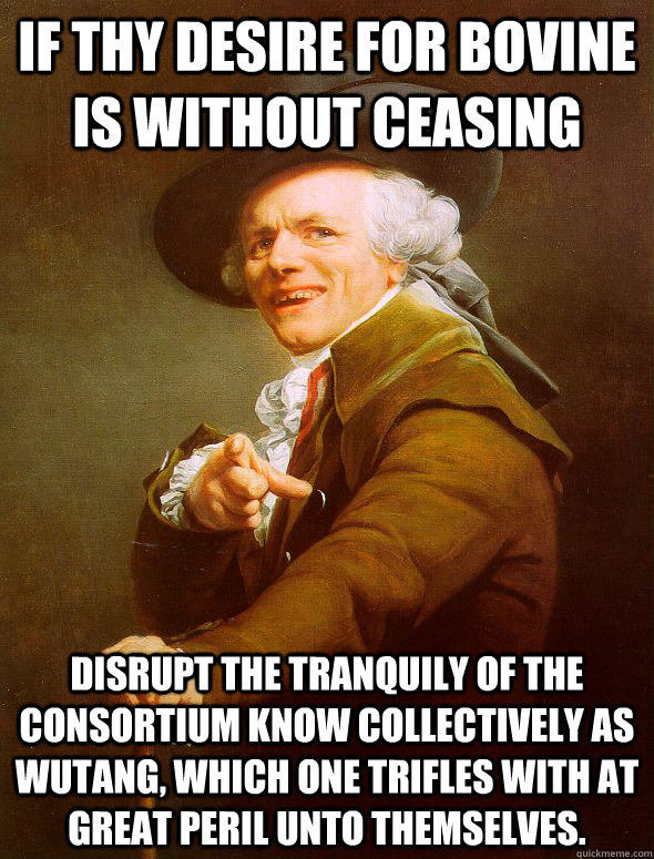 If thy desire for bovine is without ceasing disrupt the tranquily of the consortium know collectively as wutang, which one trifles with at great peril unto themselves.  - If thy desire for bovine is without ceasing disrupt the tranquily of the consortium know collectively as wutang, which one trifles with at great peril unto themselves.   Joseph Ducreux