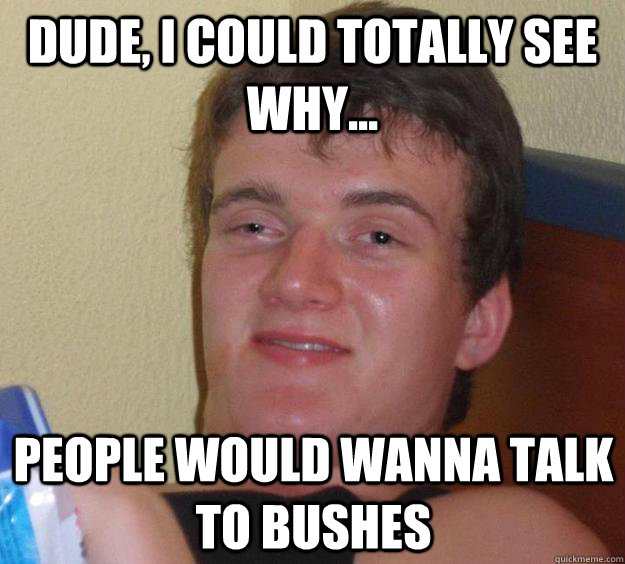 Dude, I could totally see why... People would wanna talk to bushes  10 Guy