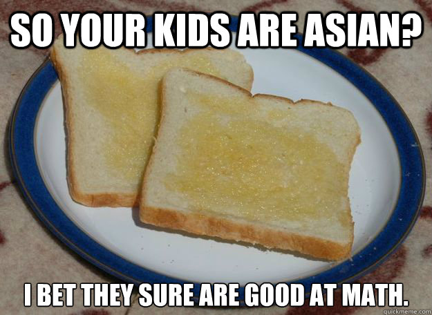 So your kids are Asian? i bet they sure are good at math. - So your kids are Asian? i bet they sure are good at math.  Slightly Racist Buttered Toast