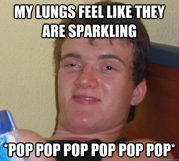 My lungs feel like they  are sparkling *Pop pop pop pop pop pop*  10 Guy