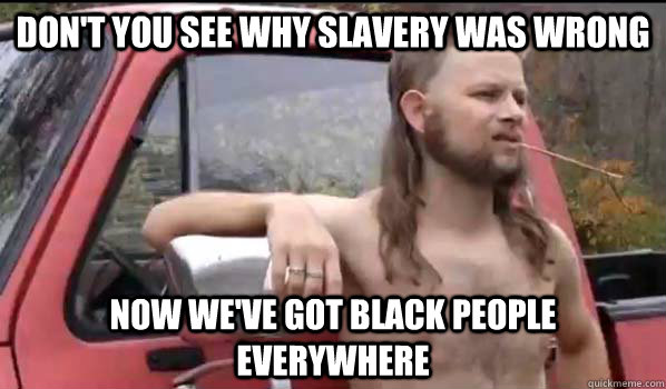 Don't you see why slavery was wrong now we've got black people everywhere  Almost Politically Correct Redneck