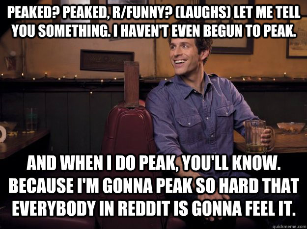 Peaked? Peaked, R/funny? (laughs) Let me tell you something. I haven't even begun to peak. And when I do peak, you'll know. Because I'm gonna peak so hard that everybody in reddit is gonna feel it. - Peaked? Peaked, R/funny? (laughs) Let me tell you something. I haven't even begun to peak. And when I do peak, you'll know. Because I'm gonna peak so hard that everybody in reddit is gonna feel it.  Misc