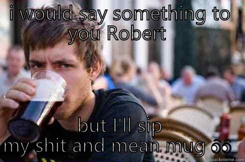 I WOULD SAY SOMETHING TO YOU ROBERT  BUT I'LL SIP MY SHIT AND MEAN MUG  Lazy College Senior