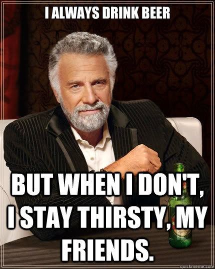 I always drink beer But when i don't, I stay thirsty, my friends.  The Most Interesting Man In The World