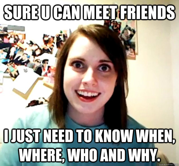 Sure u can meet friends i just need to know when, where, who and why.  Overly Attached Girlfriend