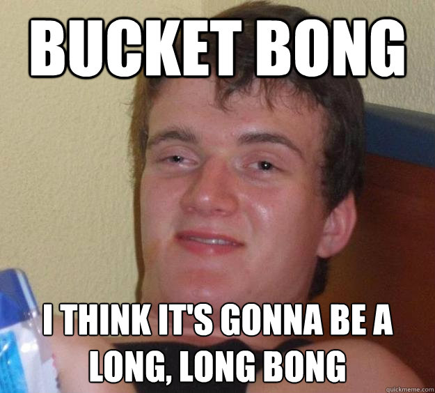 Bucket bong i think it's gonna be a long, long bong  10 Guy