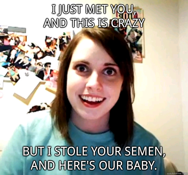 i just met you,
and this is crazy
 but i stole your semen,
and here's our baby. - i just met you,
and this is crazy
 but i stole your semen,
and here's our baby.  Overly Attached Girlfriend